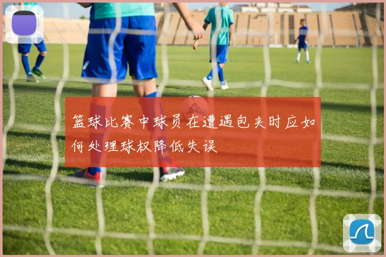 篮球比赛中球员在遭遇包夹时应如何处理球权降低失误