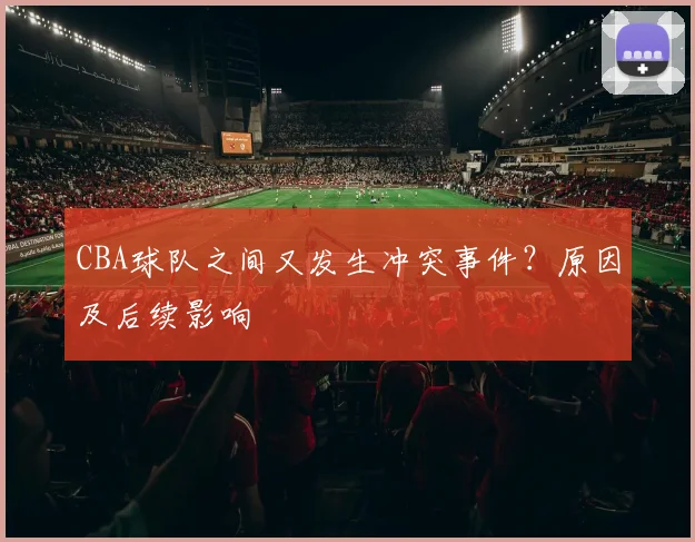 CBA球队之间又发生冲突事件？原因及后续影响