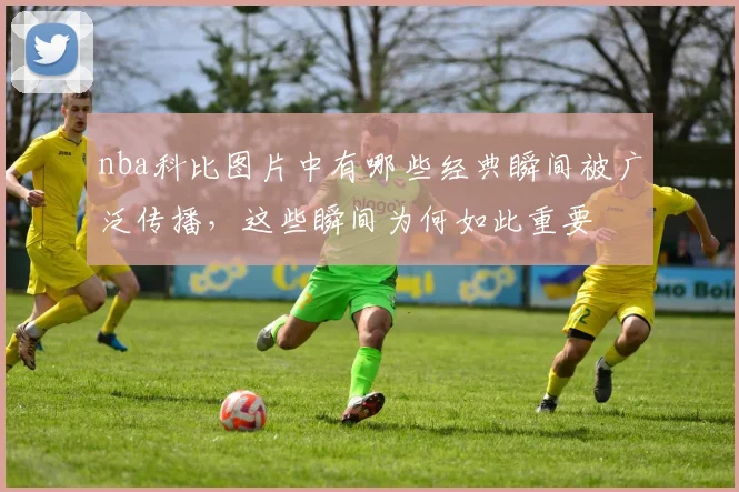 nba科比图片中有哪些经典瞬间被广泛传播，这些瞬间为何如此重要