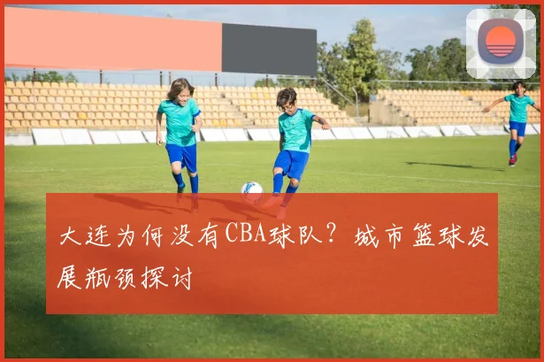 大连为何没有CBA球队？城市篮球发展瓶颈探讨