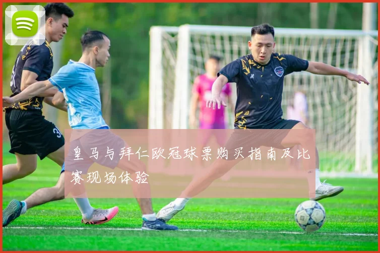 皇马与拜仁欧冠球票购买指南及比赛现场体验