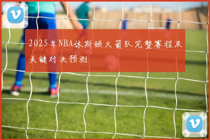 2025年NBA休斯顿火箭队完整赛程及关键对决预测